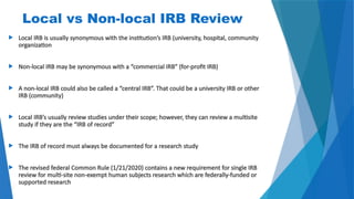 18
Local vs Non-local IRB Review
 Local IRB is usually synonymous with the institution’s IRB (university, hospital, community
organization
 Non-local IRB may be synonymous with a “commercial IRB” (for-profit IRB)
 A non-local IRB could also be called a “central IRB”. That could be a university IRB or other
IRB (community)
 Local IRB’s usually review studies under their scope; however, they can review a multisite
study if they are the “IRB of record”
 The IRB of record must always be documented for a research study
 The revised federal Common Rule (1/21/2020) contains a new requirement for single IRB
review for multi-site non-exempt human subjects research which are federally-funded or
supported research
 