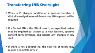 19
Transferring IRB Oversight
 When a PI changes location or a sponsor transfers a
clinical investigation to a different site, IRB approval will be
required
 If a Central IRB is the IRB of record, an expedited review
may be required to change to a new location, approve
consent form revisions, and update any changes in key
staff
 If there is not a central IRB, the new IRB of record may
require a complete review
 