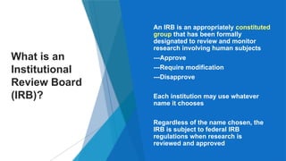 2
What is an
Institutional
Review Board
(IRB)?
 An IRB is an appropriately constituted
group that has been formally
designated to review and monitor
research involving human subjects
• ---Approve
• ---Require modification
• ---Disapprove
 Each institution may use whatever
name it chooses
 Regardless of the name chosen, the
IRB is subject to federal IRB
regulations when research is
reviewed and approved
 