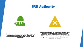 20
IRB Authority
An IRB shall review and have authority to approve,
require modifications in (to secure approval), or
disapprove all research activities covered by the
regulations.
Research covered by the regulations that has been
approved by an IRB may be subject to further
appropriate review and approval or disapproval by
officials of the institution. However, those officials
may not approve the research if it has not been
approved by an IRB.
 