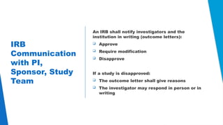 21
IRB
Communication
with PI,
Sponsor, Study
Team
An IRB shall notify investigators and the
institution in writing (outcome letters):
 Approve
 Require modification
 Disapprove
If a study is disapproved:
 The outcome letter shall give reasons
 The investigator may respond in person or in
writing
 
