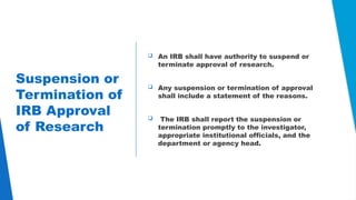 22
Suspension or
Termination of
IRB Approval
of Research
 An IRB shall have authority to suspend or
terminate approval of research.
 Any suspension or termination of approval
shall include a statement of the reasons.
 The IRB shall report the suspension or
termination promptly to the investigator,
appropriate institutional officials, and the
department or agency head.
 