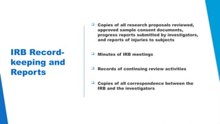 23
IRB Record-
keeping and
Reports
 Copies of all research proposals reviewed,
approved sample consent documents,
progress reports submitted by investigators,
and reports of injuries to subjects
 Minutes of IRB meetings
 Records of continuing review activities
 Copies of all correspondence between the
IRB and the investigators
 