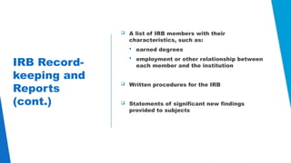 24
IRB Record-
keeping and
Reports
(cont.)
 A list of IRB members with their
characteristics, such as:
 earned degrees
 employment or other relationship between
each member and the institution
 Written procedures for the IRB
 Statements of significant new findings
provided to subjects
 