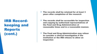 25
IRB Record-
keeping and
Reports
(cont.)
 The records shall be retained for at least 3
years after completion of the research
 The records shall be accessible for inspection
and copying by authorized representatives of
the Food and Drug Administration at
reasonable times and in a reasonable manner.
 The Food and Drug Administration may refuse
to consider a clinical investigation if the
institution or the IRB refuses to allow an
inspection
 