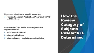 29
The determination is usually made by:
 Human Research Protection Program (HRPP)
or IRB office.
The HRPP or IRB office also may ensure
alignment with:
 institutional policies
 ethical guidelines
 other relevant regulations and policies
How the
Review
Category of
Subjects
Research is
Determined
 