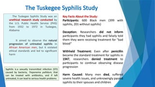 3
The Tuskegee Syphilis Study
The Tuskegee Syphilis Study was an
unethical research study conducted by
the U.S. Public Health Service (PHS)
from 1932 to 1972 in Tuskegee,
Alabama
It aimed to observe the natural
progression of untreated syphilis in
African American men, but it violated
ethical standards and led to significant
harm
Key Facts About the Study:
Participants: 600 Black men (399 with
syphilis, 201 without syphilis)
Deception: Researchers did not inform
participants they had syphilis and falsely told
them they were receiving treatment for "bad
blood“
Withheld Treatment: Even after penicillin
became the standard treatment for syphilis in
1947, researchers denied treatment to
participants to continue observing disease
progression
Harm Caused: Many men died, suffered
severe health issues, and unknowingly passed
syphilis to their spouses and children
Syphilis is a sexually transmitted infection (STI)
caused by bacteria, Treponema pallidum, that
can be treated with antibiotics, and if left
untreated, it can lead to serious health problems
 