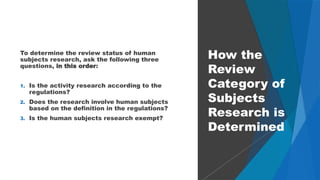 30
To determine the review status of human
subjects research, ask the following three
questions, in this order:
1. Is the activity research according to the
regulations?
2. Does the research involve human subjects
based on the definition in the regulations?
3. Is the human subjects research exempt?
How the
Review
Category of
Subjects
Research is
Determined
 