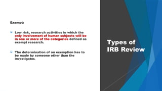 31
Exempt:
 Low risk, research activities in which the
only involvement of human subjects will be
in one or more of the categories defined as
exempt research.
 The determination of an exemption has to
be made by someone other than the
investigator.
Types of
IRB Review
 