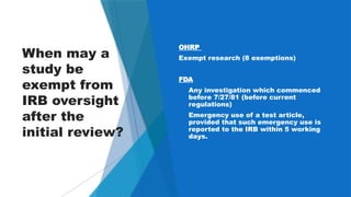 32
When may a
study be
exempt from
IRB oversight
after the
initial review?
OHRP
Exempt research (8 exemptions)
FDA
a. Any investigation which commenced
before 7/27/81 (before current
regulations)
b. Emergency use of a test article,
provided that such emergency use is
reported to the IRB within 5 working
days.
 