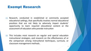 33
Exempt Research
(1) Research, conducted in established or commonly accepted
educational settings, that specifically involves normal educational
practices that are not likely to adversely impact students’
opportunity to learn required educational content or the
assessment of educators who provide instruction
(2) This includes most research on regular and special education
instructional strategies, and research on the effectiveness of or
the comparison among instructional techniques, curricula, or
classroom management methods.
 