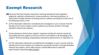 34
Exempt Research
(2) Research that only includes interactions involving educational tests (cognitive,
diagnostic, aptitude, achievement), survey procedures, interview procedures, or
observation of public behavior (including visual or auditory recording) if at least one of
the following criteria is met:
 (i) The information obtained is recorded by the investigator in such a manner that the
identity of the human subjects cannot readily be ascertained, directly or through
identifiers linked to the subjects;

(ii) Any disclosure of the human subjects’ responses outside the research would not
reasonably place the subjects at risk of criminal or civil liability or be damaging to the
subjects’ financial standing, employability, educational advancement, or reputation; or

(iii) The information obtained is recorded by the investigator in such a manner that the
identity of the human subjects can readily be ascertained, directly or through identifiers
linked to the subjects, and an IRB conducts a limited IRB review to make the
determination required by §46.111(a)(7).
 