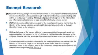 35
Exempt Research
(3) Research involving benign behavioral interventions in conjunction with the collection of
information from an adult subject through verbal or written responses (including data
entry) or audiovisual recording if the subject prospectively agrees to the intervention
and information collection and at least one of the following criteria is met:
 (A) The information obtained is recorded by the investigator in such a manner that the
identity of the human subjects cannot readily be ascertained, directly or through
identifiers linked to the subjects;

(B) Any disclosure of the human subjects’ responses outside the research would not
reasonably place the subjects at risk of criminal or civil liability or be damaging to the
subjects’ financial standing, employability, educational advancement, or reputation; or

(C) The information obtained is recorded by the investigator in such a manner that the
identity of the human subjects can readily be ascertained, directly or through
identifiers linked to the subjects, and an IRB conducts a limited IRB review to make the
determination required by §46.111(a)(7).
 