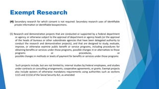 36
Exempt Research
(4) Secondary research for which consent is not required: Secondary research uses of identifiable
private information or identifiable biospecimens.
(5) Research and demonstration projects that are conducted or supported by a Federal department
or agency, or otherwise subject to the approval of department or agency heads (or the approval
of the heads of bureaus or other subordinate agencies that have been delegated authority to
conduct the research and demonstration projects), and that are designed to study, evaluate,
improve, or otherwise examine public benefit or service programs, including procedures for
obtaining benefits or services under those programs, possible changes in or alternatives to those
programs or procedures, or
possible changes in methods or levels of payment for benefits or services under those programs
Such projects include, but are not limited to, internal studies by Federal employees, and studies
under contracts or consulting arrangements, cooperative agreements, or grants. Exempt projects
also include waivers of otherwise mandatory requirements using authorities such as sections
1115 and 1115A of the Social Security Act, as amended
 