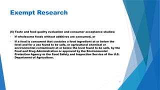 37
Exempt Research
(6) Taste and food quality evaluation and consumer acceptance studies:
• If wholesome foods without additives are consumed, or
• If a food is consumed that contains a food ingredient at or below the
level and for a use found to be safe, or agricultural chemical or
environmental contaminant at or below the level found to be safe, by the
Food and Drug Administration or approved by the Environmental
Protection Agency or the Food Safety and Inspection Service of the U.S.
Department of Agriculture.
 