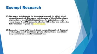 38
Exempt Research
(7) Storage or maintenance for secondary research for which broad
consent is required: Storage or maintenance of identifiable private
information or identifiable biospecimens for potential secondary
research use if an IRB conducts a limited IRB review and makes the
determinations required by §46.111(a)(8).
(8) Secondary research for which broad consent is required: Research
involving the use of identifiable private information or identifiable
biospecimens for secondary research use.
 