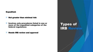 39
Expedited:
 Not greater than minimal risk
 Involves only procedures listed in one or
more of the expedited categories of the
federal regulations
 Needs IRB review and approval
Types of
IRB Review
 