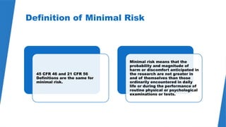 40
Definition of Minimal Risk
45 CFR 46 and 21 CFR 56
Definitions are the same for
minimal risk.
Minimal risk means that the
probability and magnitude of
harm or discomfort anticipated in
the research are not greater in
and of themselves than those
ordinarily encountered in daily
life or during the performance of
routine physical or psychological
examinations or tests.
 