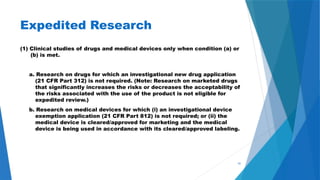 41
Expedited Research
(1) Clinical studies of drugs and medical devices only when condition (a) or
(b) is met.
a. Research on drugs for which an investigational new drug application
(21 CFR Part 312) is not required. (Note: Research on marketed drugs
that significantly increases the risks or decreases the acceptability of
the risks associated with the use of the product is not eligible for
expedited review.)
b. Research on medical devices for which (i) an investigational device
exemption application (21 CFR Part 812) is not required; or (ii) the
medical device is cleared/approved for marketing and the medical
device is being used in accordance with its cleared/approved labeling.
 