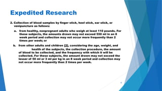 42
Expedited Research
2. Collection of blood samples by finger stick, heel stick, ear stick, or
venipuncture as follows:
a. from healthy, nonpregnant adults who weigh at least 110 pounds. For
these subjects, the amounts drawn may not exceed 550 ml in an 8
week period and collection may not occur more frequently than 2
times per week; or
b. from other adults and children [2], considering the age, weight, and
health of the subjects, the collection procedure, the amount
of blood to be collected, and the frequency with which it will be
collected. For these subjects, the amount drawn may not exceed the
lesser of 50 ml or 3 ml per kg in an 8 week period and collection may
not occur more frequently than 2 times per week.
 