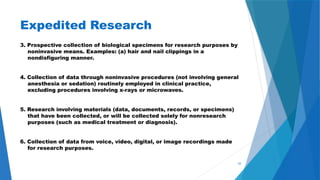 43
Expedited Research
3. Prospective collection of biological specimens for research purposes by
noninvasive means. Examples: (a) hair and nail clippings in a
nondisfiguring manner.
4. Collection of data through noninvasive procedures (not involving general
anesthesia or sedation) routinely employed in clinical practice,
excluding procedures involving x-rays or microwaves.
5. Research involving materials (data, documents, records, or specimens)
that have been collected, or will be collected solely for nonresearch
purposes (such as medical treatment or diagnosis).
6. Collection of data from voice, video, digital, or image recordings made
for research purposes.
 