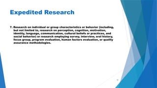 44
Expedited Research
7. Research on individual or group characteristics or behavior (including,
but not limited to, research on perception, cognition, motivation,
identity, language, communication, cultural beliefs or practices, and
social behavior) or research employing survey, interview, oral history,
focus group, program evaluation, human factors evaluation, or quality
assurance methodologies.
 