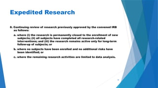 45
Expedited Research
8. Continuing review of research previously approved by the convened IRB
as follows:
a. where (i) the research is permanently closed to the enrollment of new
subjects; (ii) all subjects have completed all research-related
interventions; and (iii) the research remains active only for long-term
follow-up of subjects; or
b. where no subjects have been enrolled and no additional risks have
been identified; or
c. where the remaining research activities are limited to data analysis.
 