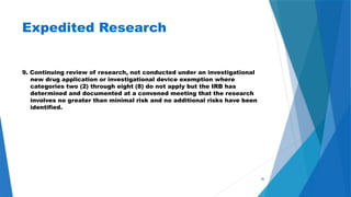 46
Expedited Research
9. Continuing review of research, not conducted under an investigational
new drug application or investigational device exemption where
categories two (2) through eight (8) do not apply but the IRB has
determined and documented at a convened meeting that the research
involves no greater than minimal risk and no additional risks have been
identified.
 