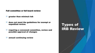47
Full committee or full board review:
 greater than minimal risk
 does not meet the guidelines for exempt or
expedited review.
 requiring a convened committee, review and
possible approval of changes
 annual continuing review
Types of
IRB Review
 