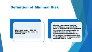 48
Definition of Minimal Risk
45 CFR 46 and 21 CFR 56
Definitions are the same for
minimal risk.
Minimal risk means that the
probability and magnitude of
harm or discomfort anticipated in
the research are not greater in
and of themselves than those
ordinarily encountered in daily
life or during the performance of
routine physical or psychological
examinations or tests.
 