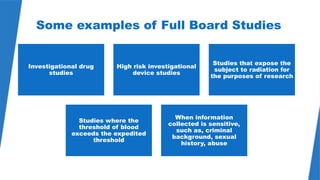 49
Some examples of Full Board Studies
Investigational drug
studies
High risk investigational
device studies
Studies that expose the
subject to radiation for
the purposes of research
Studies where the
threshold of blood
exceeds the expedited
threshold
When information
collected is sensitive,
such as, criminal
background, sexual
history, abuse
 