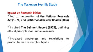 5
The Tuskegee Syphilis Study
Impact on Research Ethics:
Led to the creation of the National Research
Act (1974) and Institutional Review Boards (IRBs)
Inspired The Belmont Report (1979), outlining
ethical principles for human research
Increased awareness and regulations to
protect human research subjects
 