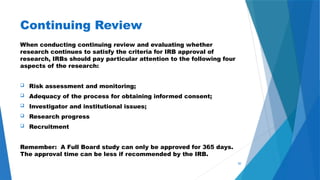 50
Continuing Review
When conducting continuing review and evaluating whether
research continues to satisfy the criteria for IRB approval of
research, IRBs should pay particular attention to the following four
aspects of the research:
 Risk assessment and monitoring;
 Adequacy of the process for obtaining informed consent;
 Investigator and institutional issues;
 Research progress
 Recruitment
Remember: A Full Board study can only be approved for 365 days.
The approval time can be less if recommended by the IRB.
 