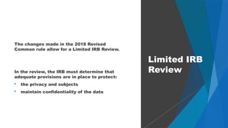 52
The changes made in the 2018 Revised
Common rule allow for a Limited IRB Review.
In the review, the IRB must determine that
adequate provisions are in place to protect:
 the privacy and subjects
 maintain confidentiality of the data
Limited IRB
Review
 