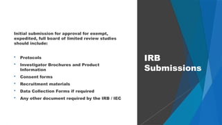 53
Initial submission for approval for exempt,
expedited, full board of limited review studies
should include:
 Protocols
 Investigator Brochures and Product
Information
 Consent forms
 Recruitment materials
 Data Collection Forms if required
 Any other document required by the IRB / IEC
IRB
Submissions
 