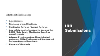 54
Additional submissions:
 Amendments
 Revisions or modifications.
 Continuing Reviews / Annual Reviews
 Any safety monitoring reports, such as the
DSMB (Data Safety Monitoring Board) or
annual reports
 Adverse Event reporting, Unanticipated
problems, SUSAR’s (Suspected Unexpected
Serious Adverse Reactions)
 Closure of the study
IRB
Submissions
 