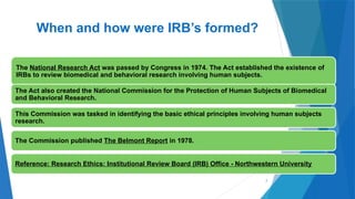 7
When and how were IRB’s formed?
The National Research Act was passed by Congress in 1974. The Act established the existence of
IRBs to review biomedical and behavioral research involving human subjects.
The Act also created the National Commission for the Protection of Human Subjects of Biomedical
and Behavioral Research.
This Commission was tasked in identifying the basic ethical principles involving human subjects
research.
The Commission published The Belmont Report in 1978.
Reference: Research Ethics: Institutional Review Board (IRB) Office - Northwestern University
 