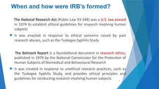 8
When and how were IRB’s formed?
The National Research Act (Public Law 93-348) was a U.S. law passed
in 1974 to establish ethical guidelines for research involving human
subjects
 It was enacted in response to ethical concerns raised by past
research abuses, such as the Tuskegee Syphilis Study
The Belmont Report is a foundational document in research ethics,
published in 1979 by the National Commission for the Protection of
Human Subjects of Biomedical and Behavioural Research
 It was created in response to unethical research practices, such as
the Tuskegee Syphilis Study, and provides ethical principles and
guidelines for conducting research involving human subjects
 