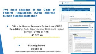 9
Two main sections of the Code of
Federal Regulations (CFR) address
human subject protection
 Office for Human Research Protections (OHRP
Regulations) (U.S. Department of Health and Human
Services -DHHS or HHS)
45 CFR 46
 FDA regulations
21 CFR 50
https://www.hhs.gov/ohrp/regulations-and-policy/regulations/45-cfr-46/index.ht
ml
https://www.ecfr.gov/current/title-21/chapter-I/subchapter-A/part-50
 