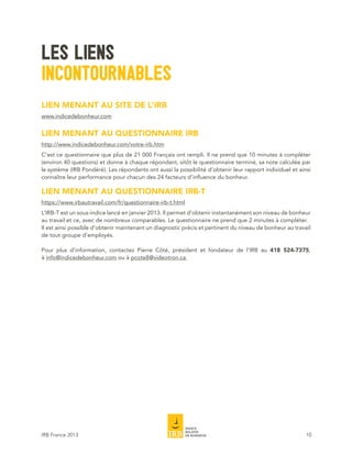 LES LIENS
INCONTOURNABLES
LIEN MENANT AU SITE DE L’IRB
www.indicedebonheur.com


LIEN MENANT AU QUESTIONNAIRE IRB
http://www.indicedebonheur.com/votre-irb.htm
C’est ce questionnaire que plus de 21 000 Français ont rempli. Il ne prend que 10 minutes à compléter
(environ 40 questions) et donne à chaque répondant, sitôt le questionnaire terminé, sa note calculée par
le système (IRB Pondéré). Les répondants ont aussi la possibilité d’obtenir leur rapport individuel et ainsi
connaître leur performance pour chacun des 24 facteurs d’influence du bonheur.

LIEN MENANT AU QUESTIONNAIRE IRB-T
https://www.irbautravail.com/fr/questionnaire-irb-t.html
L’IRB-T est un sous-indice lancé en janvier 2013. Il permet d’obtenir instantanément son niveau de bonheur
au travail et ce, avec de nombreux comparables. Le questionnaire ne prend que 2 minutes à compléter.
Il est ainsi possible d’obtenir maintenant un diagnostic précis et pertinent du niveau de bonheur au travail
de tout groupe d’employés.

Pour plus d’information, contactez Pierre Côté, président et fondateur de l’IRB au 418 524-7375,
à info@indicedebonheur.com ou à pcote8@videotron.ca




IRB France 2013                                                                                           10
 