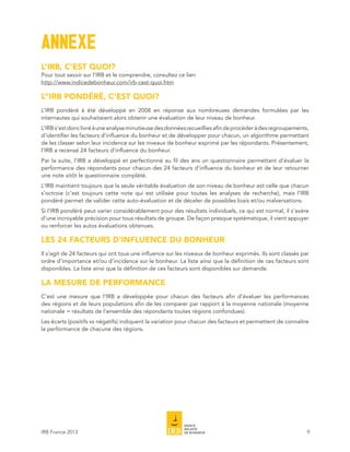 ANNEXE
L’IRB, C’EST QUOI?
Pour tout savoir sur l’IRB et le comprendre, consultez ce lien
http://www.indicedebonheur.com/irb-cest-quoi.htm

L’’IRB PONDÉRÉ, C’EST QUOI?
L’IRB pondéré à été développé en 2008 en réponse aux nombreuses demandes formulées par les
internautes qui souhaitaient alors obtenir une évaluation de leur niveau de bonheur.
L’IRB s’est donc livré à une analyse minutieuse des données recueillies afin de procéder à des regroupements,
d’identifier les facteurs d’influence du bonheur et de développer pour chacun, un algorithme permettant
de les classer selon leur incidence sur les niveaux de bonheur exprimé par les répondants. Présentement,
l’IRB a recensé 24 facteurs d’influence du bonheur.
Par la suite, l’IRB a développé et perfectionné au fil des ans un questionnaire permettant d’évaluer la
performance des répondants pour chacun des 24 facteurs d’influence du bonheur et de leur retourner
une note sitôt le questionnaire complété.
L’IRB maintient toujours que la seule véritable évaluation de son niveau de bonheur est celle que chacun
s’octroie (c’est toujours cette note qui est utilisée pour toutes les analyses de recherche), mais l’IRB
pondéré permet de valider cette auto-évaluation et de déceler de possibles biais et/ou malversations.
Si l’IRB pondéré peut varier considérablement pour des résultats individuels, ce qui est normal, il s’avère
d’une incroyable précision pour tous résultats de groupe. De façon presque systématique, il vient appuyer
ou renforcer les autos évaluations obtenues.

LES 24 FACTEURS D’INFLUENCE DU BONHEUR
Il s’agit de 24 facteurs qui ont tous une influence sur les niveaux de bonheur exprimés. Ils sont classés par
ordre d’importance et/ou d’incidence sur le bonheur. La liste ainsi que la définition de ces facteurs sont
disponibles. La liste ainsi que la définition de ces facteurs sont disponibles sur demande.

LA MESURE DE PERFORMANCE
C’est une mesure que l’IRB a développée pour chacun des facteurs afin d’évaluer les performances
des régions et de leurs populations afin de les comparer par rapport à la moyenne nationale (moyenne
nationale = résultats de l’ensemble des répondants toutes régions confondues).
Les écarts (positifs vs négatifs) indiquent la variation pour chacun des facteurs et permettent de connaître
la performance de chacune des régions.




IRB France 2013                                                                                             9
 