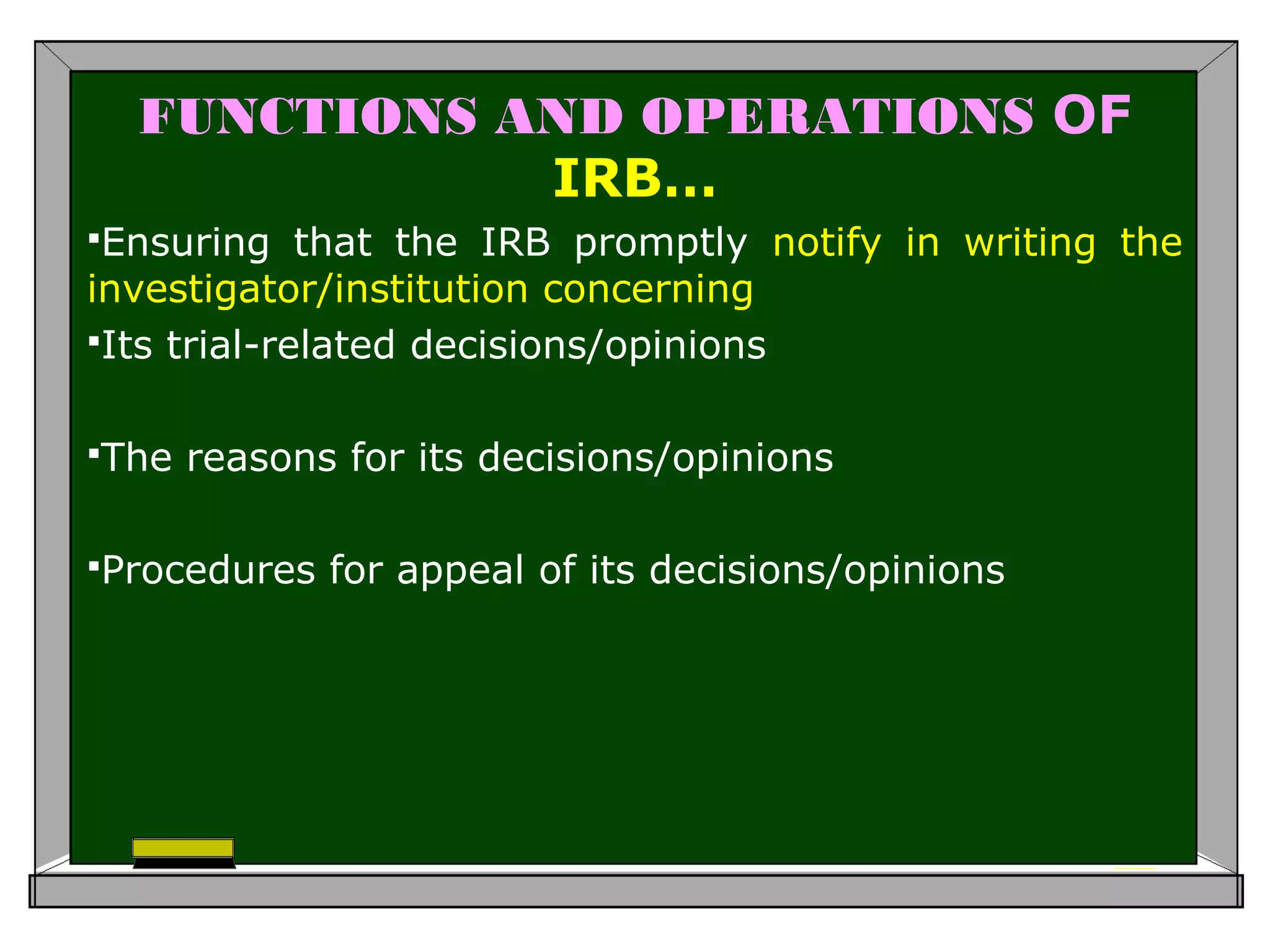 FUNCTIONS AND OPERATIONS OF
IRB…
Ensuring that the IRB promptly notify in writing the
investigator/institution concerning
Its trial-related decisions/opinions
The reasons for its decisions/opinions
Procedures for appeal of its decisions/opinions
 