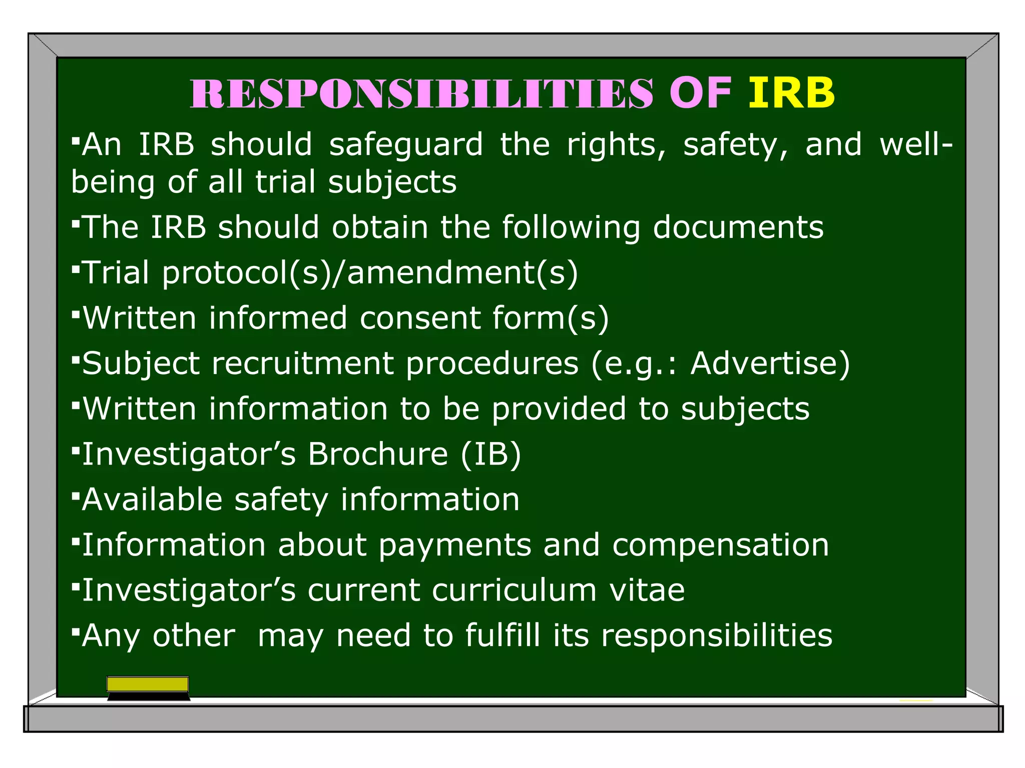 RESPONSIBILITIES OF IRB
An IRB should safeguard the rights, safety, and well-
being of all trial subjects
The IRB should obtain the following documents
Trial protocol(s)/amendment(s)
Written informed consent form(s)
Subject recruitment procedures (e.g.: Advertise)
Written information to be provided to subjects
Investigator’s Brochure (IB)
Available safety information
Information about payments and compensation
Investigator’s current curriculum vitae
Any other may need to fulfill its responsibilities
 