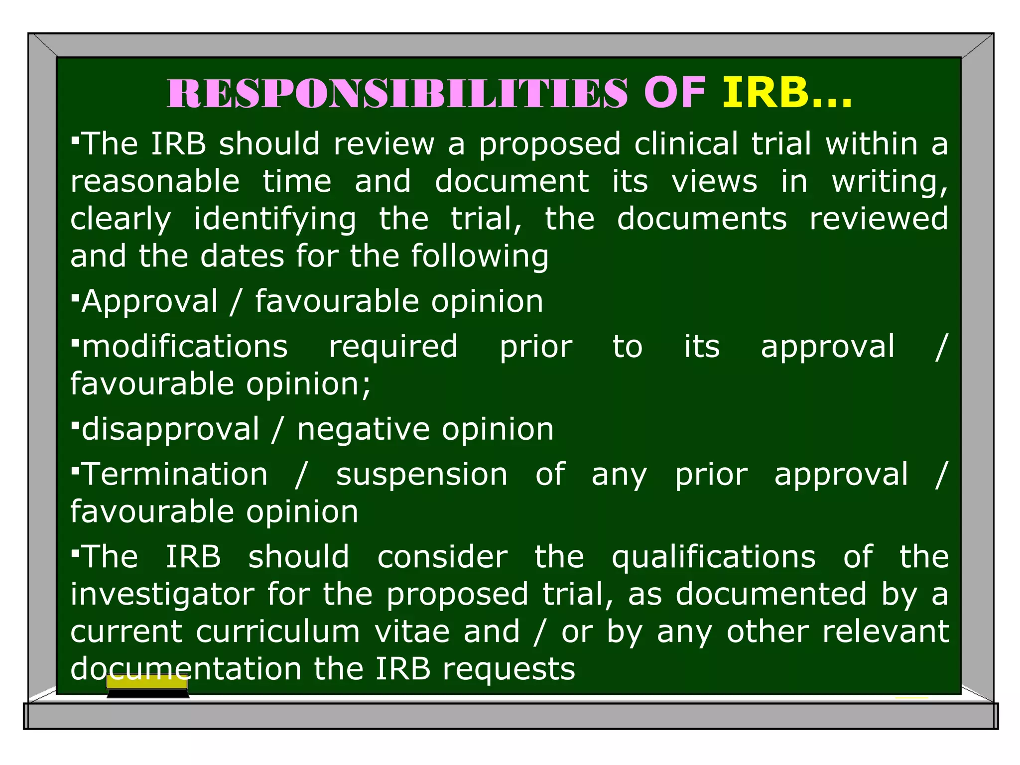 RESPONSIBILITIES OF IRB…
The IRB should review a proposed clinical trial within a
reasonable time and document its views in writing,
clearly identifying the trial, the documents reviewed
and the dates for the following
Approval / favourable opinion
modifications required prior to its approval /
favourable opinion;
disapproval / negative opinion
Termination / suspension of any prior approval /
favourable opinion
The IRB should consider the qualifications of the
investigator for the proposed trial, as documented by a
current curriculum vitae and / or by any other relevant
documentation the IRB requests
 