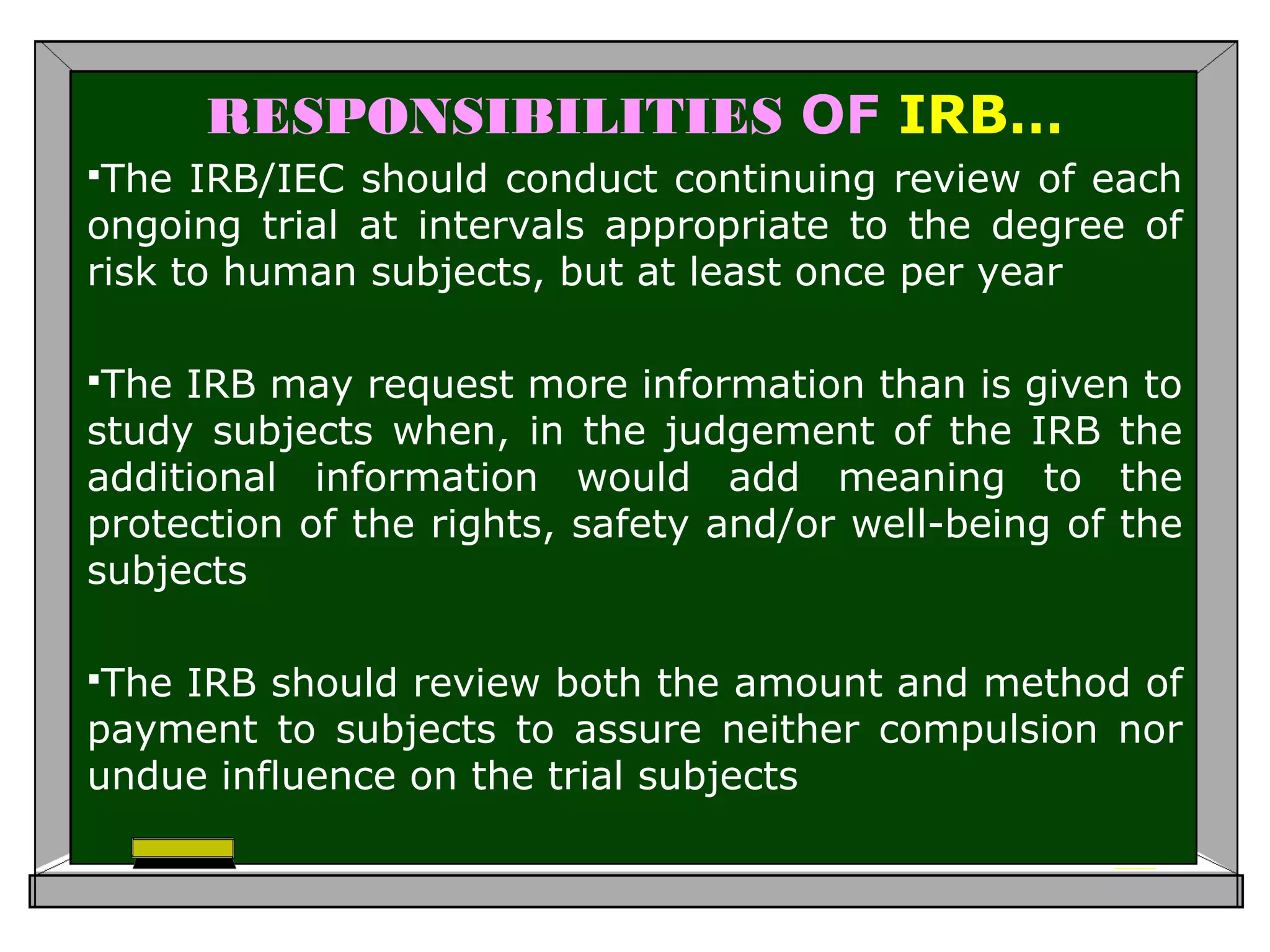 RESPONSIBILITIES OF IRB…
The IRB/IEC should conduct continuing review of each
ongoing trial at intervals appropriate to the degree of
risk to human subjects, but at least once per year
The IRB may request more information than is given to
study subjects when, in the judgement of the IRB the
additional information would add meaning to the
protection of the rights, safety and/or well-being of the
subjects
The IRB should review both the amount and method of
payment to subjects to assure neither compulsion nor
undue influence on the trial subjects
 