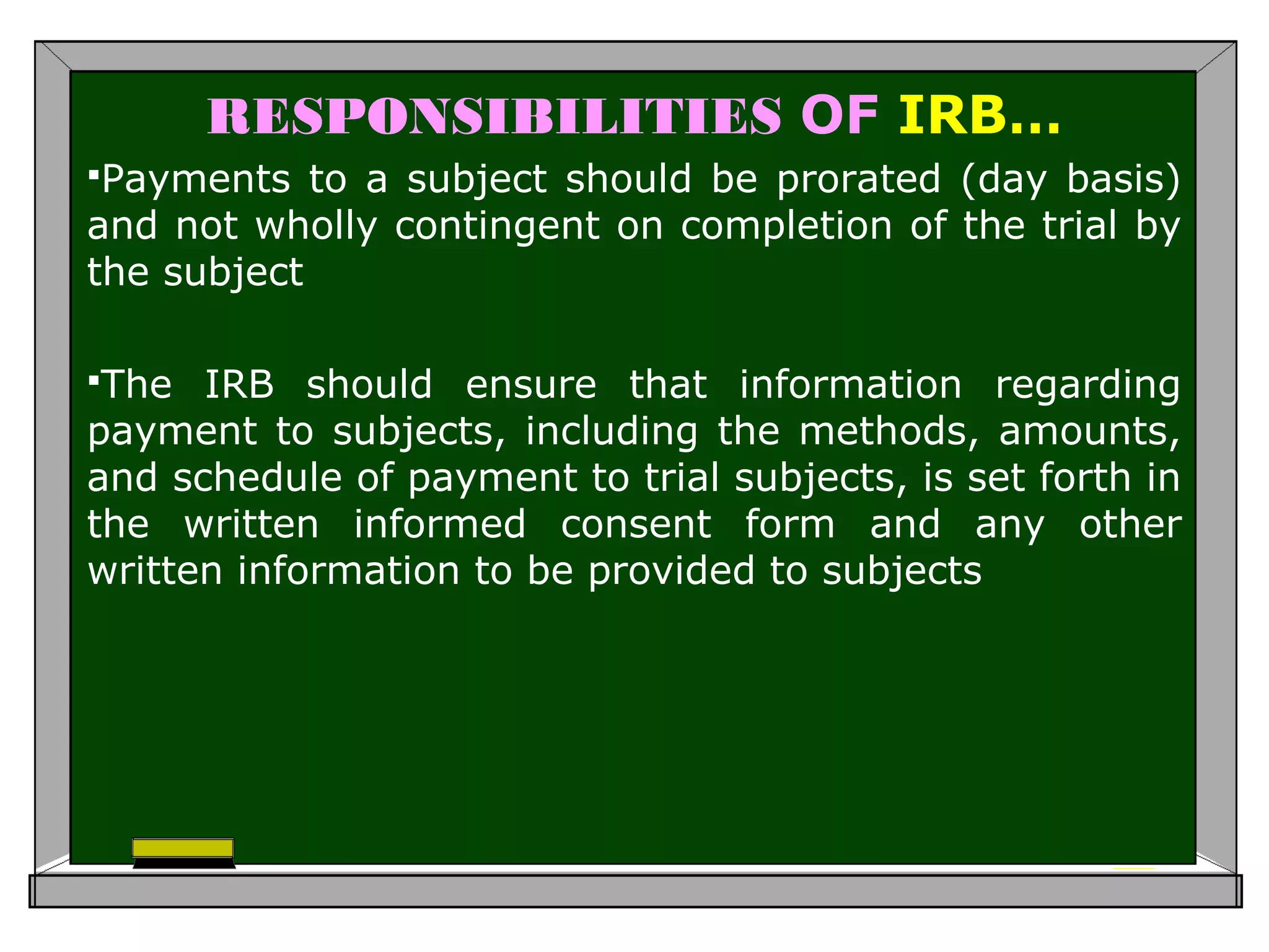 RESPONSIBILITIES OF IRB…
Payments to a subject should be prorated (day basis)
and not wholly contingent on completion of the trial by
the subject
The IRB should ensure that information regarding
payment to subjects, including the methods, amounts,
and schedule of payment to trial subjects, is set forth in
the written informed consent form and any other
written information to be provided to subjects
 