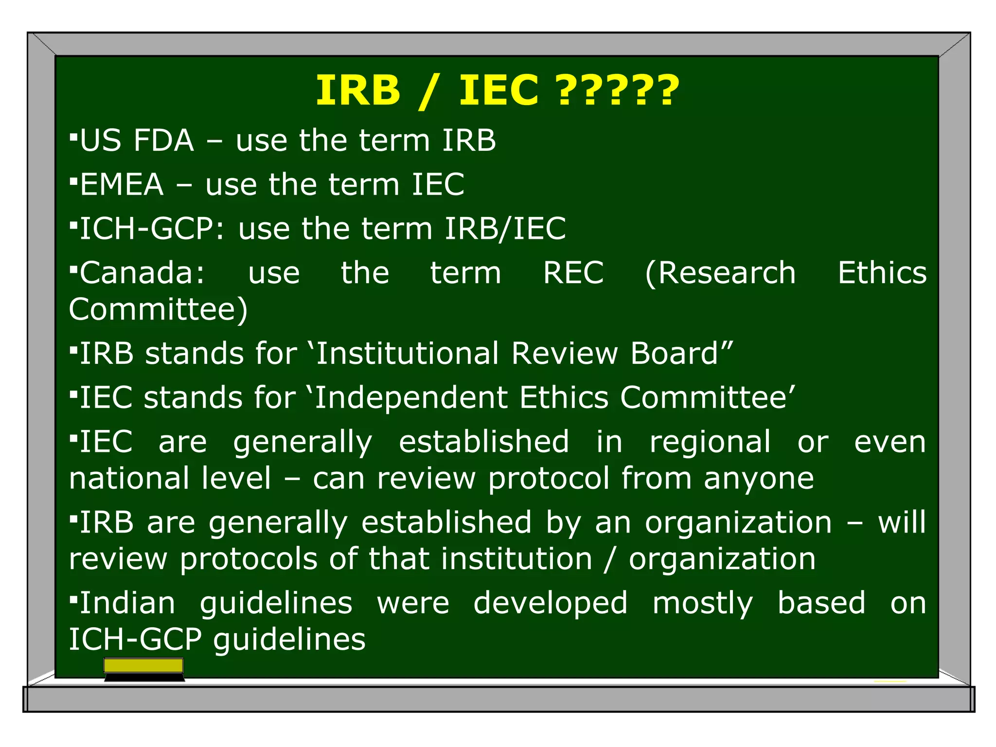 IRB / IEC ?????
US FDA – use the term IRB
EMEA – use the term IEC
ICH-GCP: use the term IRB/IEC
Canada: use the term REC (Research Ethics
Committee)
IRB stands for ‘Institutional Review Board”
IEC stands for ‘Independent Ethics Committee’
IEC are generally established in regional or even
national level – can review protocol from anyone
IRB are generally established by an organization – will
review protocols of that institution / organization
Indian guidelines were developed mostly based on
ICH-GCP guidelines
 