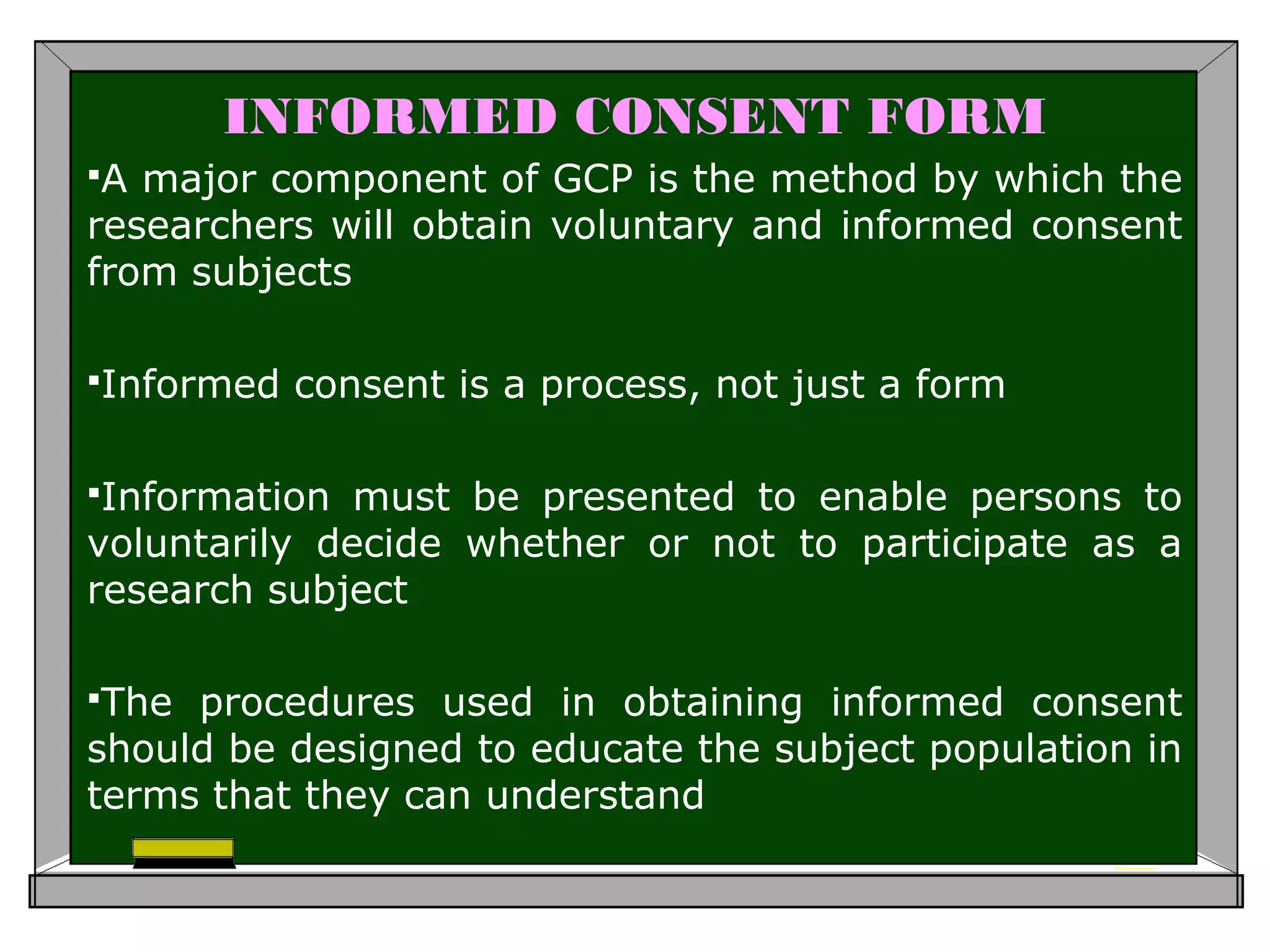 INFORMED CONSENT FORM
A major component of GCP is the method by which the
researchers will obtain voluntary and informed consent
from subjects
Informed consent is a process, not just a form
Information must be presented to enable persons to
voluntarily decide whether or not to participate as a
research subject
The procedures used in obtaining informed consent
should be designed to educate the subject population in
terms that they can understand
 