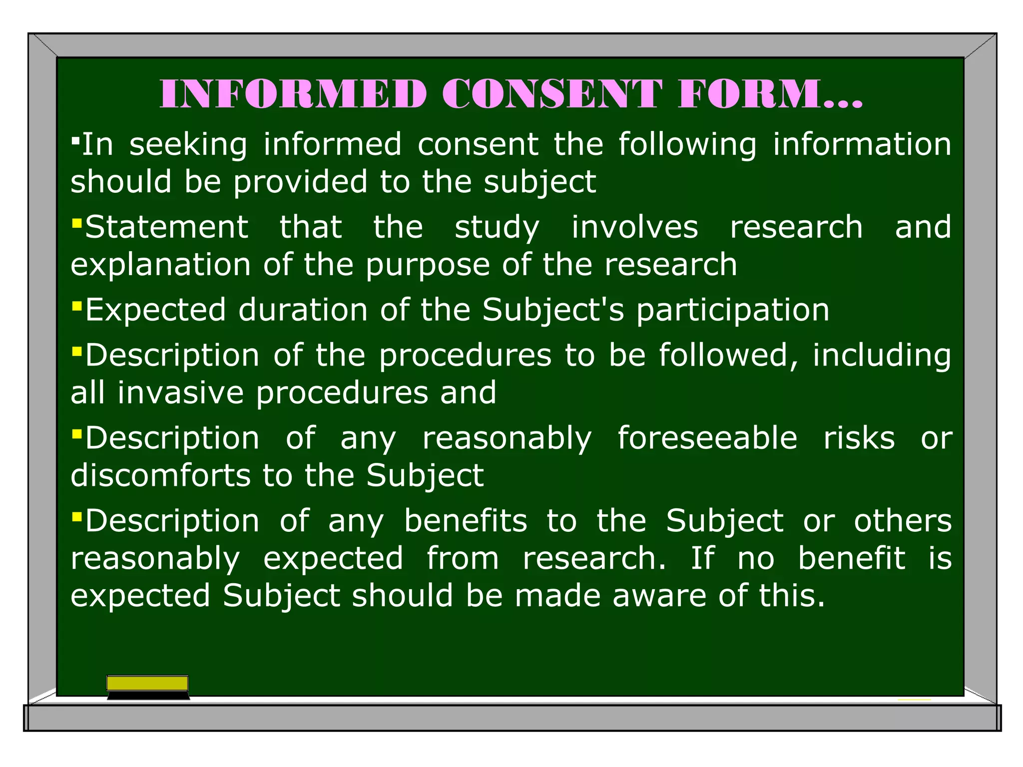 INFORMED CONSENT FORM…
In seeking informed consent the following information
should be provided to the subject
Statement that the study involves research and
explanation of the purpose of the research
Expected duration of the Subject's participation
Description of the procedures to be followed, including
all invasive procedures and
Description of any reasonably foreseeable risks or
discomforts to the Subject
Description of any benefits to the Subject or others
reasonably expected from research. If no benefit is
expected Subject should be made aware of this.
 