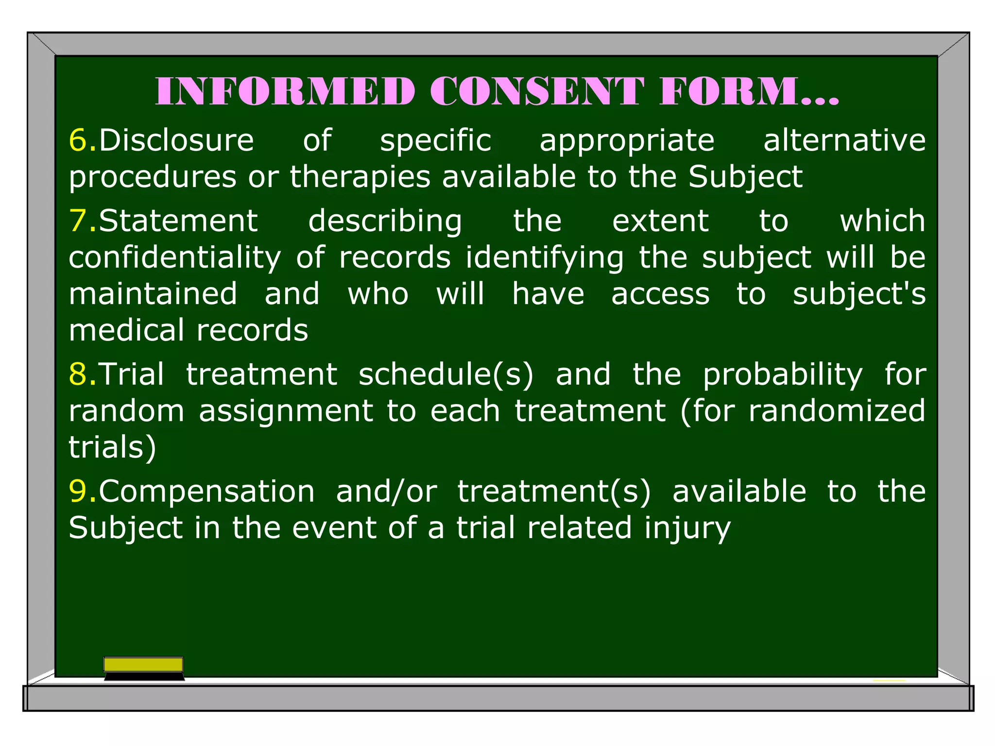 INFORMED CONSENT FORM…
6.Disclosure of specific appropriate alternative
procedures or therapies available to the Subject
7.Statement describing the extent to which
confidentiality of records identifying the subject will be
maintained and who will have access to subject's
medical records
8.Trial treatment schedule(s) and the probability for
random assignment to each treatment (for randomized
trials)
9.Compensation and/or treatment(s) available to the
Subject in the event of a trial related injury
 